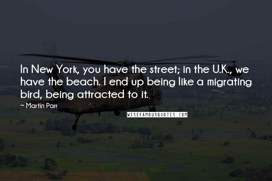 Martin Parr Quotes: In New York, you have the street; in the U.K., we have the beach. I end up being like a migrating bird, being attracted to it.