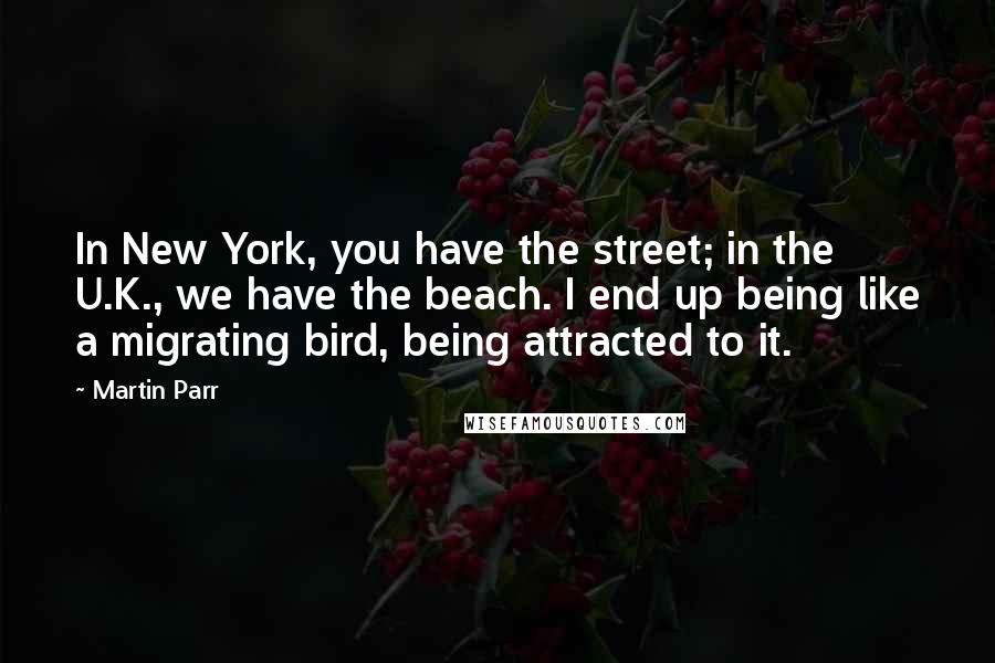 Martin Parr Quotes: In New York, you have the street; in the U.K., we have the beach. I end up being like a migrating bird, being attracted to it.