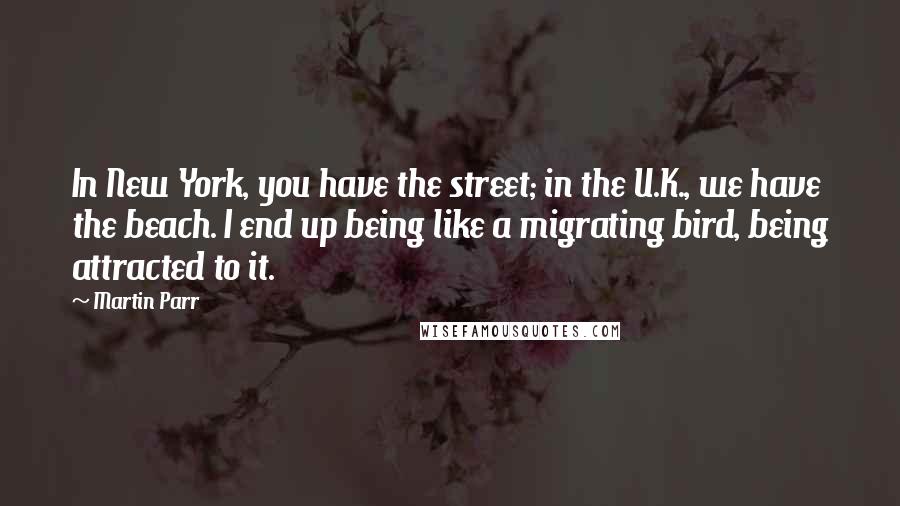 Martin Parr Quotes: In New York, you have the street; in the U.K., we have the beach. I end up being like a migrating bird, being attracted to it.