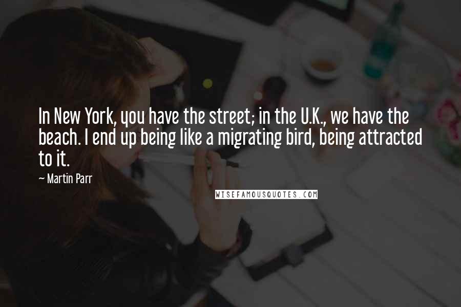 Martin Parr Quotes: In New York, you have the street; in the U.K., we have the beach. I end up being like a migrating bird, being attracted to it.