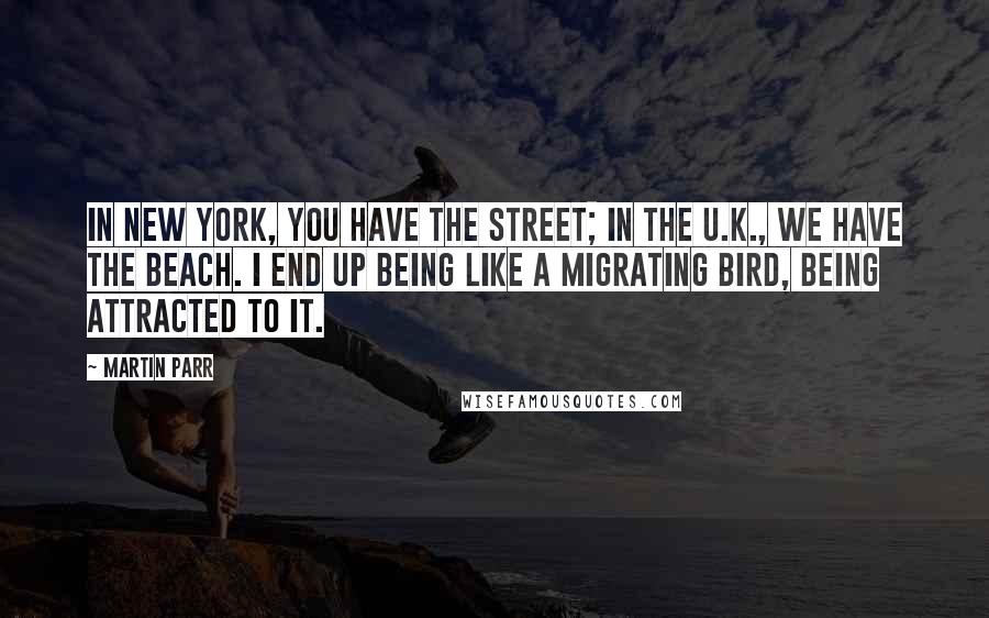 Martin Parr Quotes: In New York, you have the street; in the U.K., we have the beach. I end up being like a migrating bird, being attracted to it.