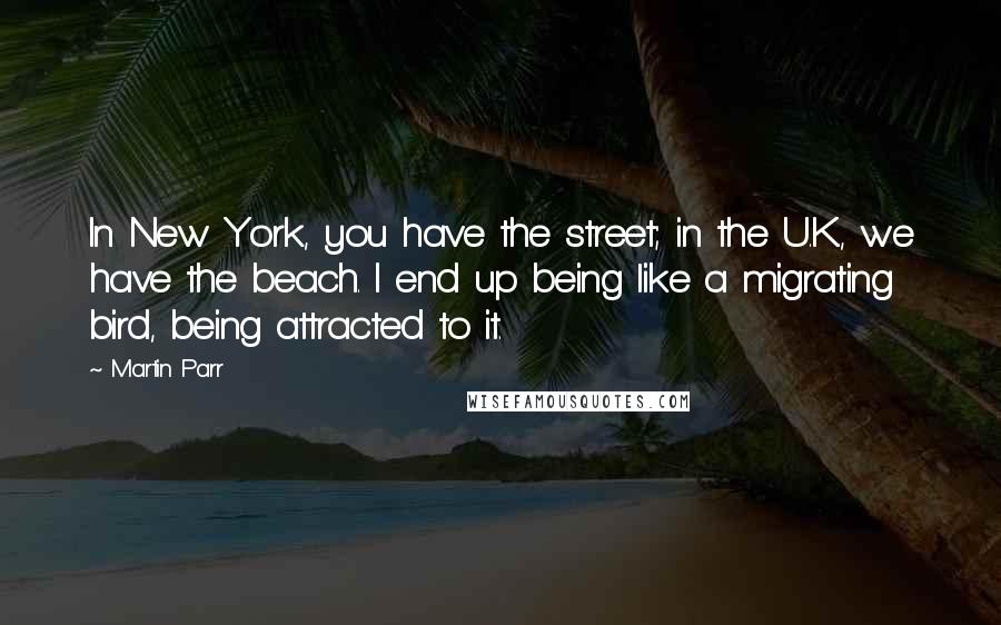 Martin Parr Quotes: In New York, you have the street; in the U.K., we have the beach. I end up being like a migrating bird, being attracted to it.