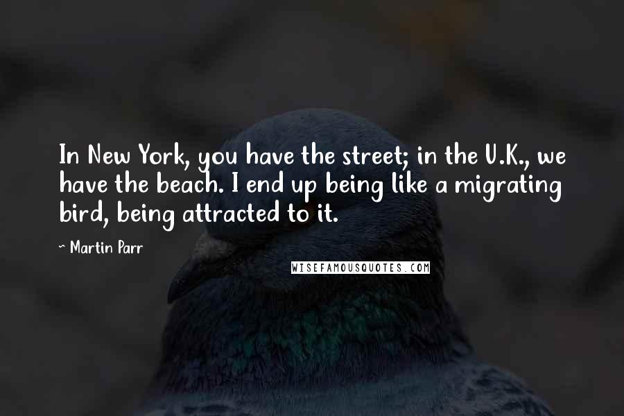 Martin Parr Quotes: In New York, you have the street; in the U.K., we have the beach. I end up being like a migrating bird, being attracted to it.