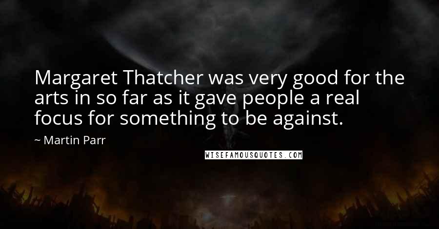 Martin Parr Quotes: Margaret Thatcher was very good for the arts in so far as it gave people a real focus for something to be against.