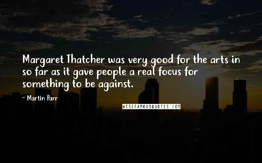 Martin Parr Quotes: Margaret Thatcher was very good for the arts in so far as it gave people a real focus for something to be against.