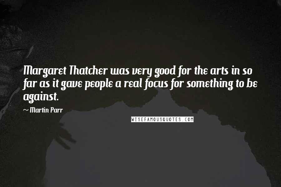 Martin Parr Quotes: Margaret Thatcher was very good for the arts in so far as it gave people a real focus for something to be against.