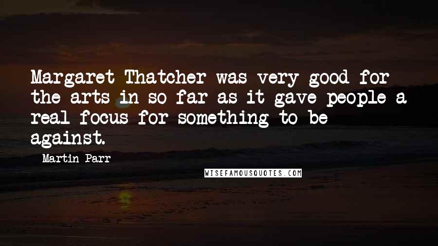 Martin Parr Quotes: Margaret Thatcher was very good for the arts in so far as it gave people a real focus for something to be against.