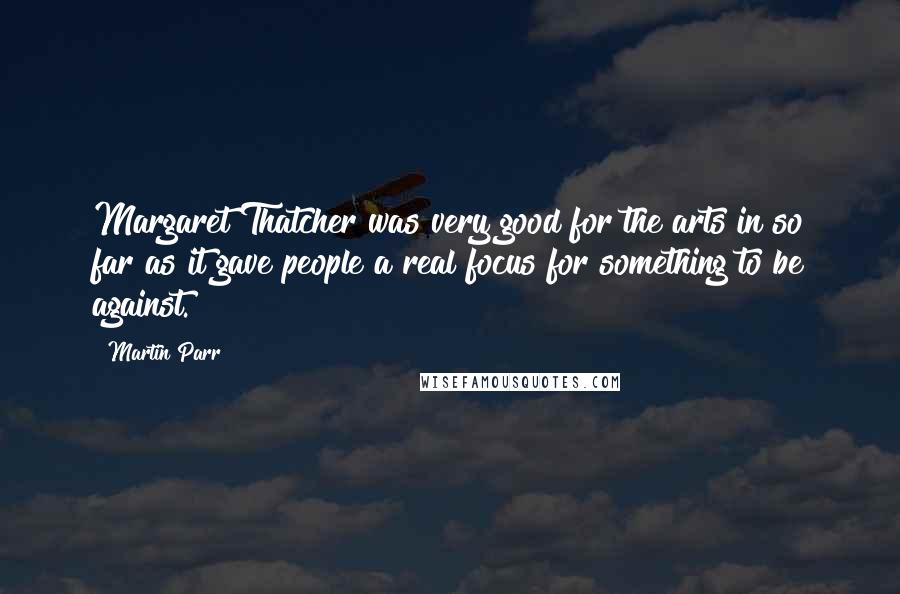 Martin Parr Quotes: Margaret Thatcher was very good for the arts in so far as it gave people a real focus for something to be against.