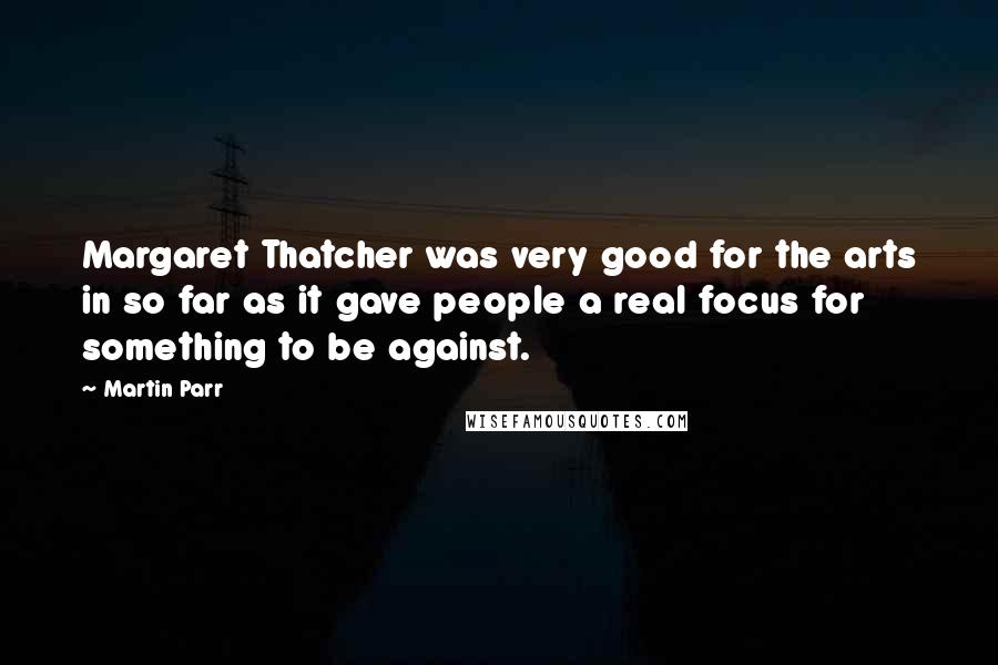 Martin Parr Quotes: Margaret Thatcher was very good for the arts in so far as it gave people a real focus for something to be against.