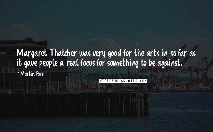 Martin Parr Quotes: Margaret Thatcher was very good for the arts in so far as it gave people a real focus for something to be against.