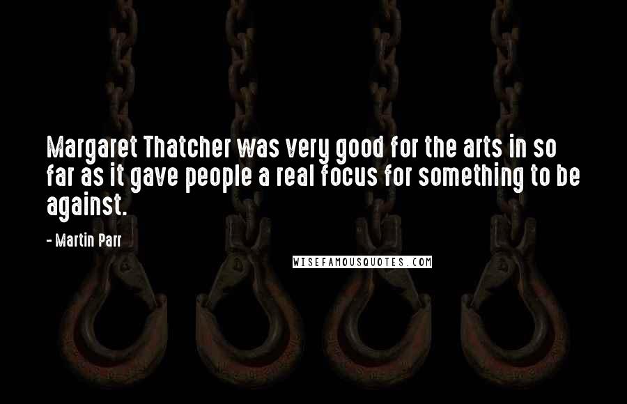 Martin Parr Quotes: Margaret Thatcher was very good for the arts in so far as it gave people a real focus for something to be against.