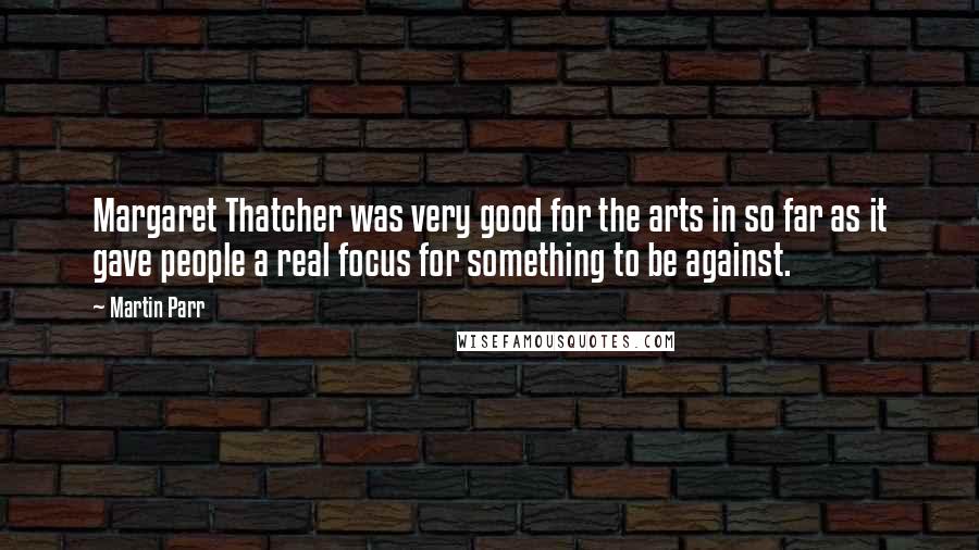 Martin Parr Quotes: Margaret Thatcher was very good for the arts in so far as it gave people a real focus for something to be against.