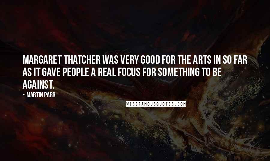 Martin Parr Quotes: Margaret Thatcher was very good for the arts in so far as it gave people a real focus for something to be against.