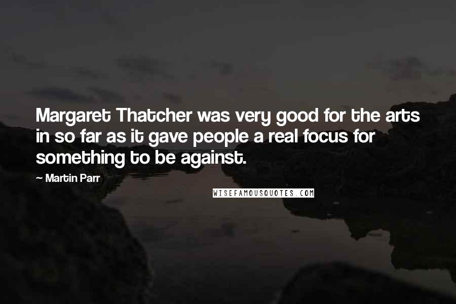 Martin Parr Quotes: Margaret Thatcher was very good for the arts in so far as it gave people a real focus for something to be against.