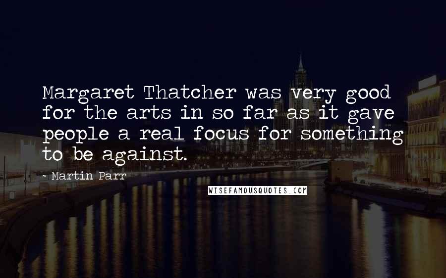 Martin Parr Quotes: Margaret Thatcher was very good for the arts in so far as it gave people a real focus for something to be against.