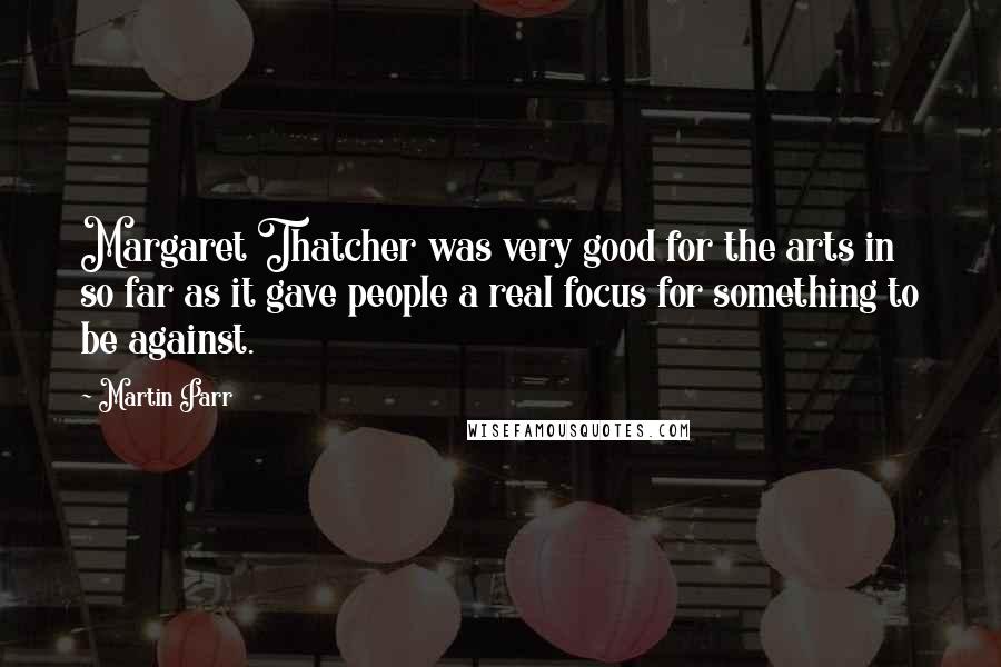 Martin Parr Quotes: Margaret Thatcher was very good for the arts in so far as it gave people a real focus for something to be against.