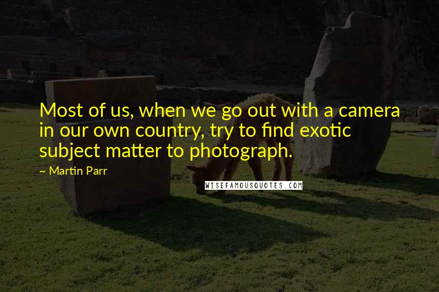 Martin Parr Quotes: Most of us, when we go out with a camera in our own country, try to find exotic subject matter to photograph.