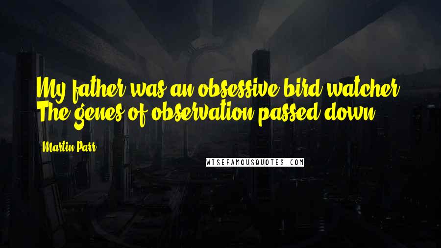 Martin Parr Quotes: My father was an obsessive bird-watcher. The genes of observation passed down.