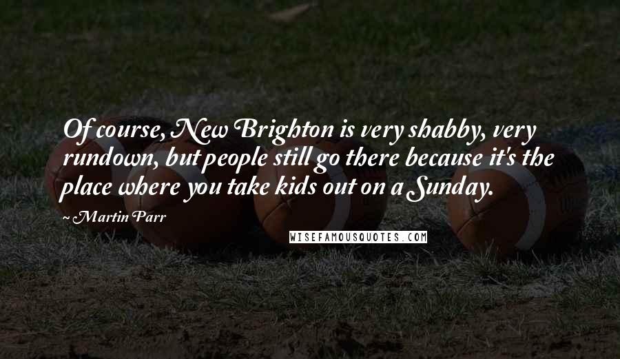 Martin Parr Quotes: Of course, New Brighton is very shabby, very rundown, but people still go there because it's the place where you take kids out on a Sunday.