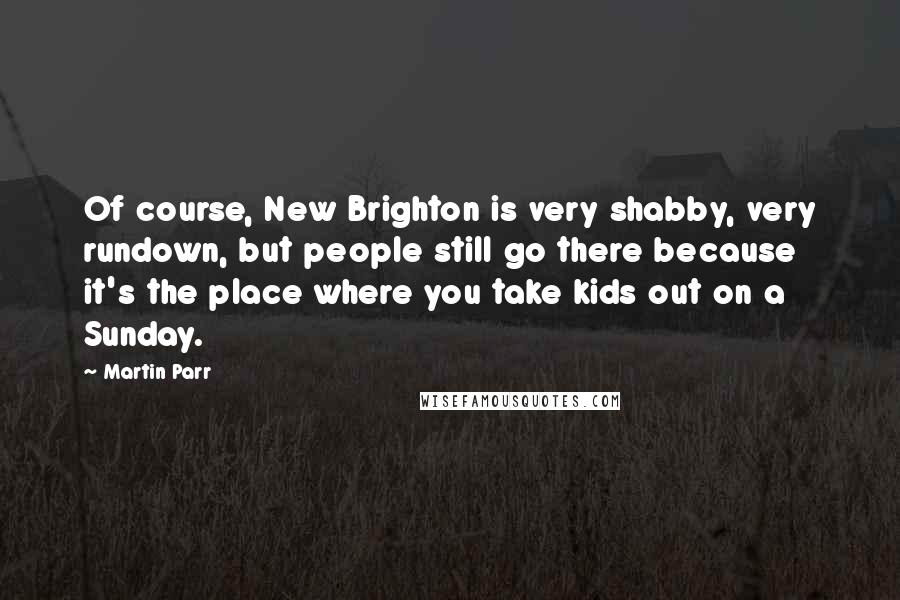 Martin Parr Quotes: Of course, New Brighton is very shabby, very rundown, but people still go there because it's the place where you take kids out on a Sunday.