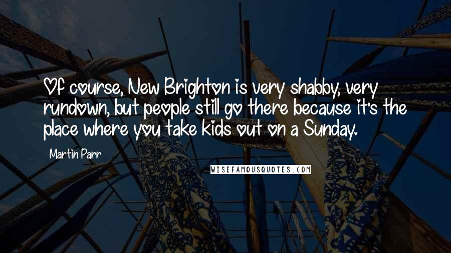 Martin Parr Quotes: Of course, New Brighton is very shabby, very rundown, but people still go there because it's the place where you take kids out on a Sunday.