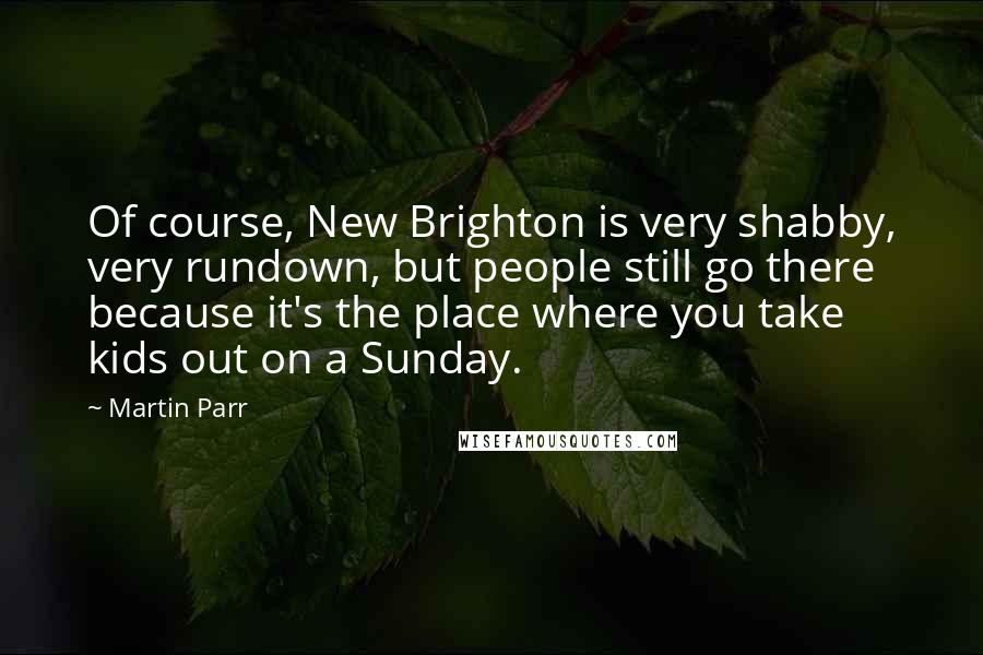 Martin Parr Quotes: Of course, New Brighton is very shabby, very rundown, but people still go there because it's the place where you take kids out on a Sunday.