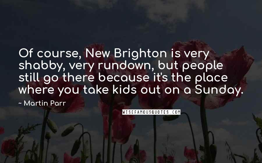 Martin Parr Quotes: Of course, New Brighton is very shabby, very rundown, but people still go there because it's the place where you take kids out on a Sunday.