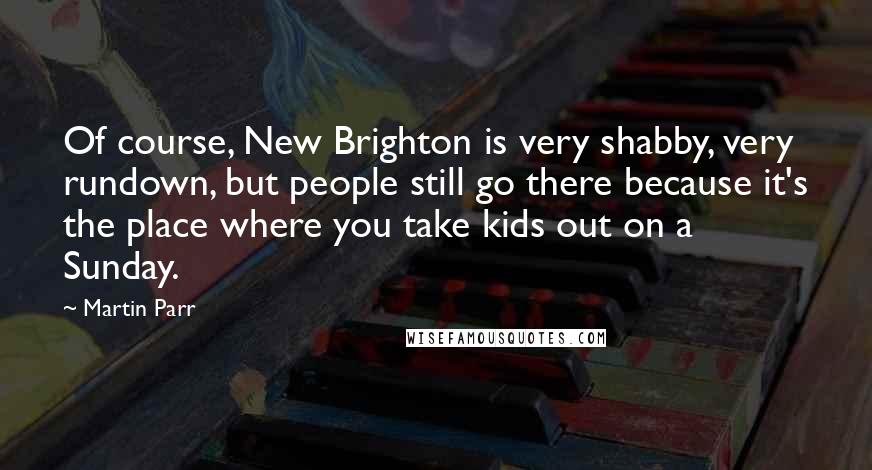 Martin Parr Quotes: Of course, New Brighton is very shabby, very rundown, but people still go there because it's the place where you take kids out on a Sunday.