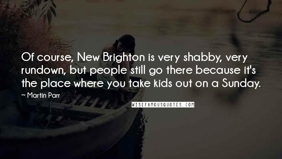 Martin Parr Quotes: Of course, New Brighton is very shabby, very rundown, but people still go there because it's the place where you take kids out on a Sunday.