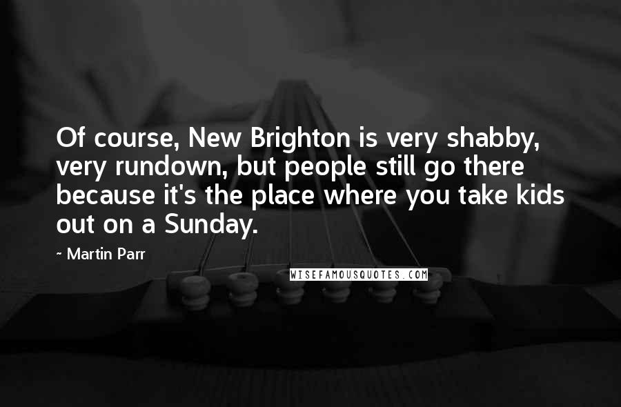 Martin Parr Quotes: Of course, New Brighton is very shabby, very rundown, but people still go there because it's the place where you take kids out on a Sunday.