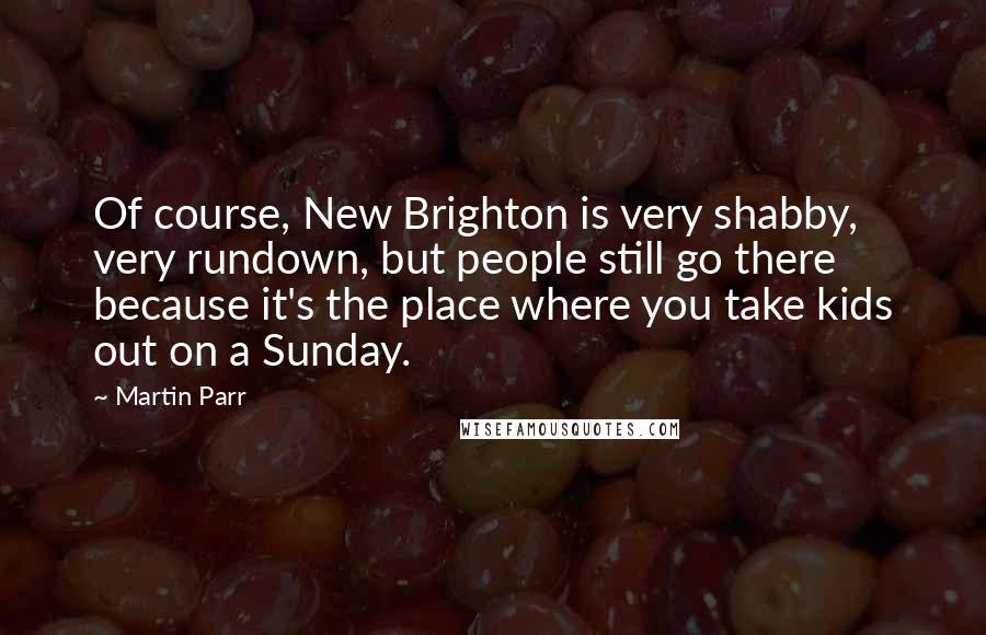 Martin Parr Quotes: Of course, New Brighton is very shabby, very rundown, but people still go there because it's the place where you take kids out on a Sunday.