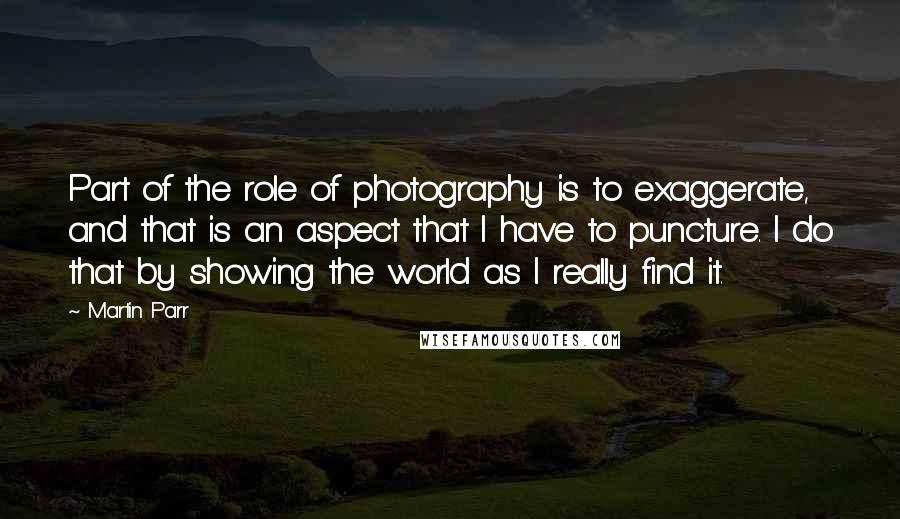 Martin Parr Quotes: Part of the role of photography is to exaggerate, and that is an aspect that I have to puncture. I do that by showing the world as I really find it.