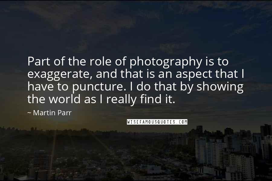 Martin Parr Quotes: Part of the role of photography is to exaggerate, and that is an aspect that I have to puncture. I do that by showing the world as I really find it.