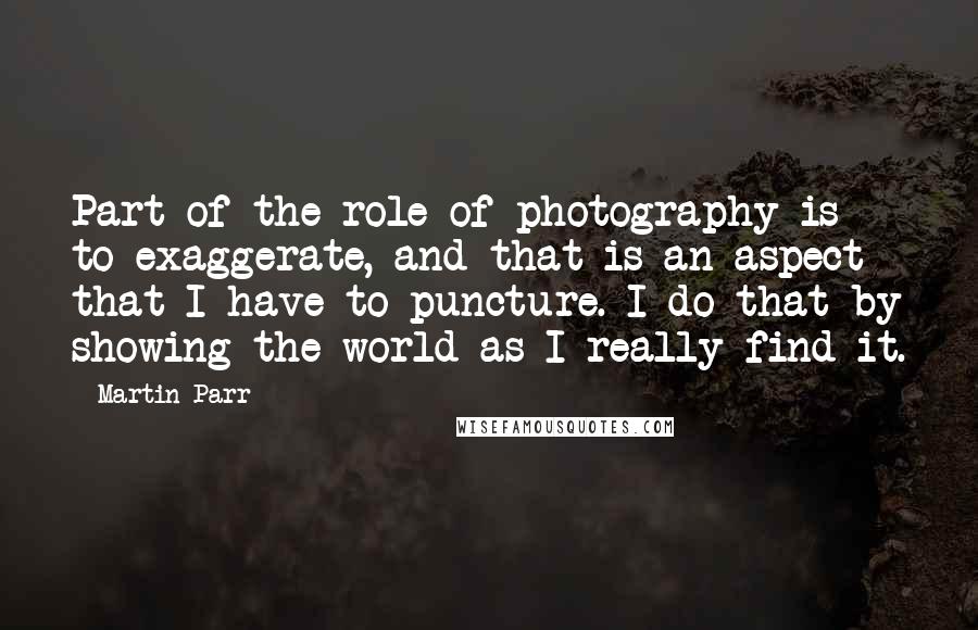 Martin Parr Quotes: Part of the role of photography is to exaggerate, and that is an aspect that I have to puncture. I do that by showing the world as I really find it.