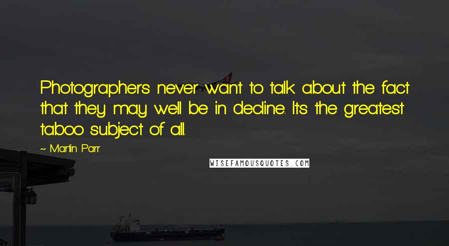 Martin Parr Quotes: Photographers never want to talk about the fact that they may well be in decline. It's the greatest taboo subject of all.