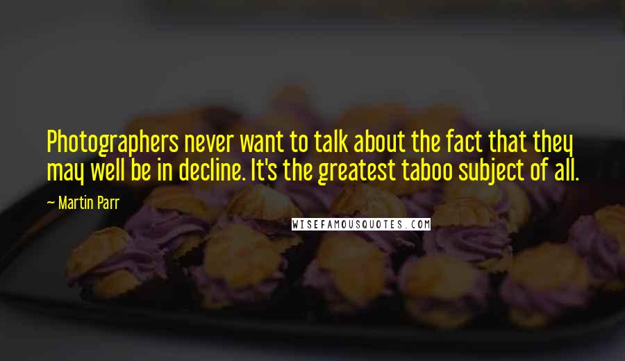 Martin Parr Quotes: Photographers never want to talk about the fact that they may well be in decline. It's the greatest taboo subject of all.