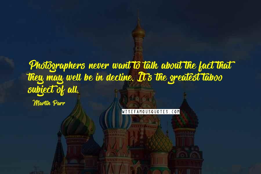 Martin Parr Quotes: Photographers never want to talk about the fact that they may well be in decline. It's the greatest taboo subject of all.