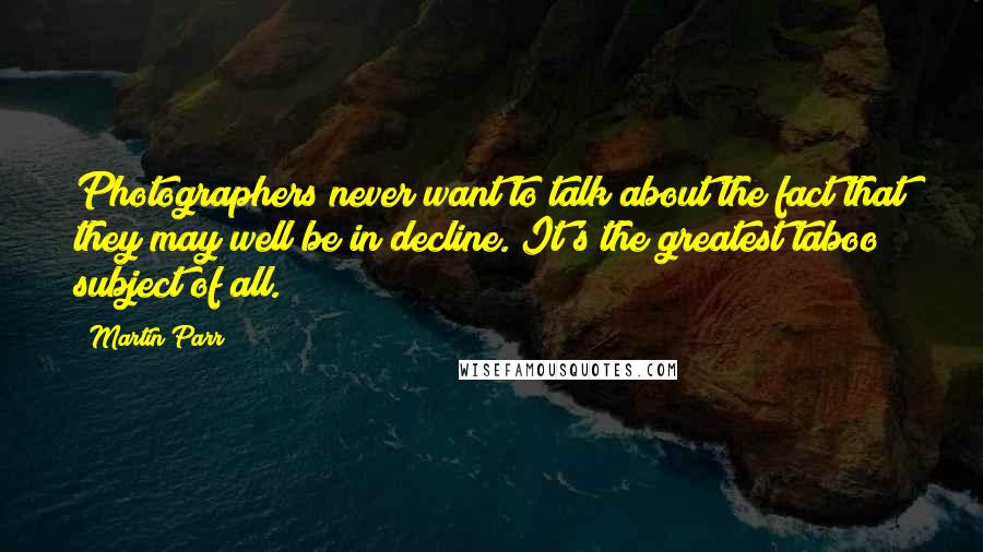 Martin Parr Quotes: Photographers never want to talk about the fact that they may well be in decline. It's the greatest taboo subject of all.