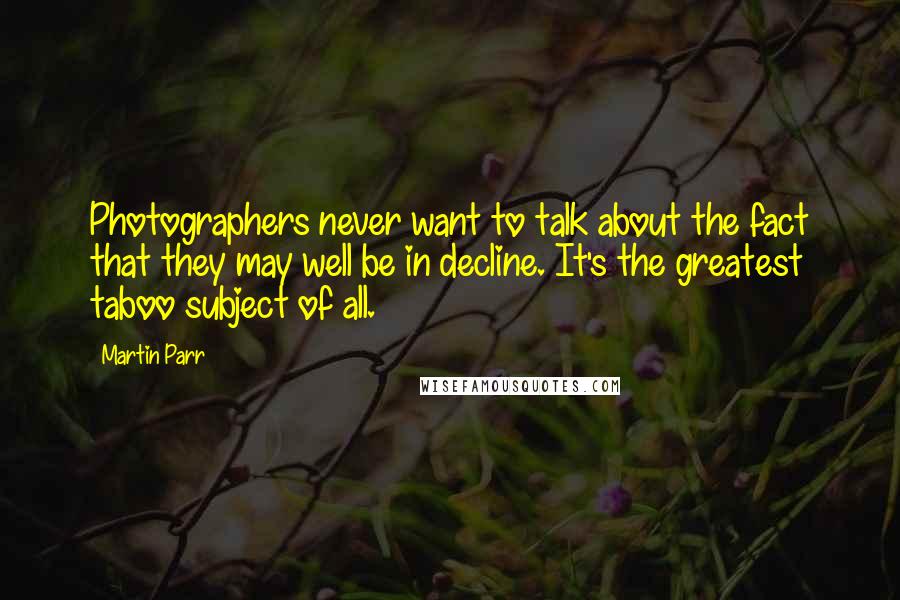 Martin Parr Quotes: Photographers never want to talk about the fact that they may well be in decline. It's the greatest taboo subject of all.