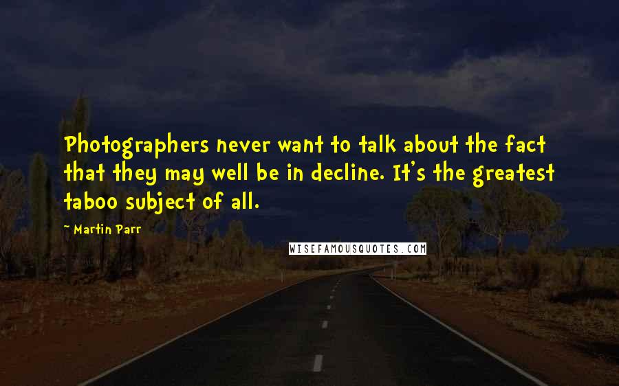 Martin Parr Quotes: Photographers never want to talk about the fact that they may well be in decline. It's the greatest taboo subject of all.