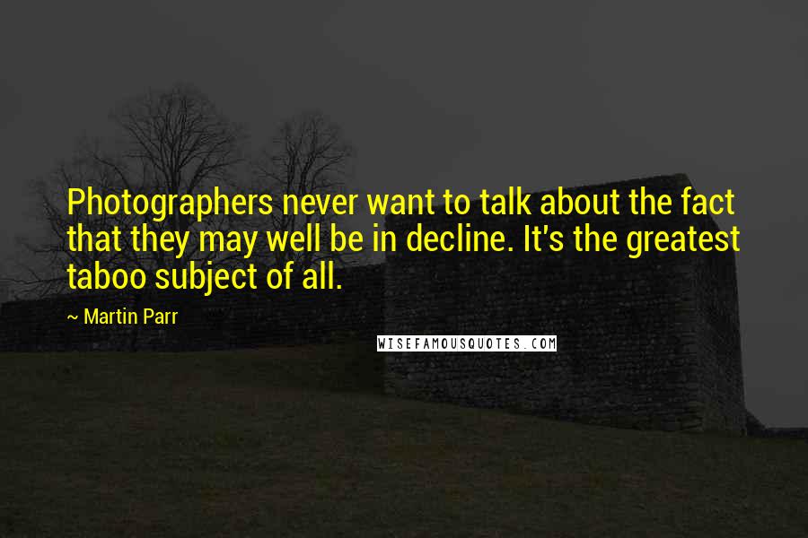 Martin Parr Quotes: Photographers never want to talk about the fact that they may well be in decline. It's the greatest taboo subject of all.