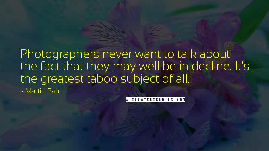 Martin Parr Quotes: Photographers never want to talk about the fact that they may well be in decline. It's the greatest taboo subject of all.