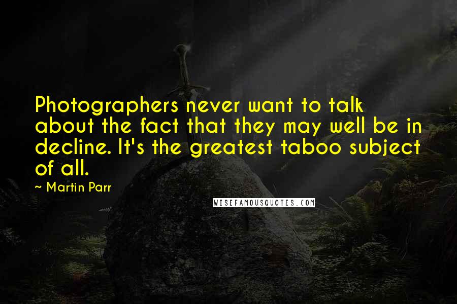 Martin Parr Quotes: Photographers never want to talk about the fact that they may well be in decline. It's the greatest taboo subject of all.