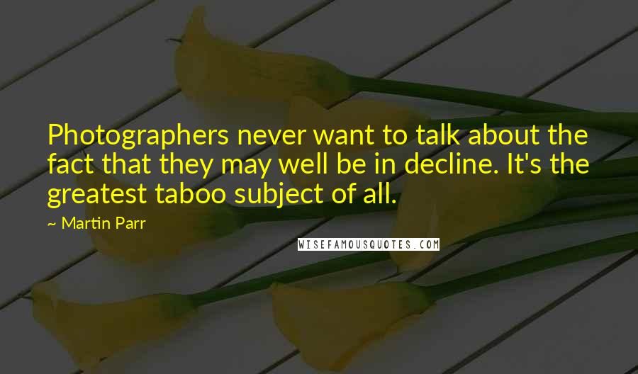 Martin Parr Quotes: Photographers never want to talk about the fact that they may well be in decline. It's the greatest taboo subject of all.