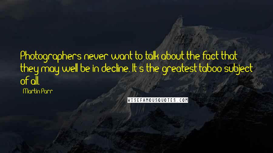 Martin Parr Quotes: Photographers never want to talk about the fact that they may well be in decline. It's the greatest taboo subject of all.