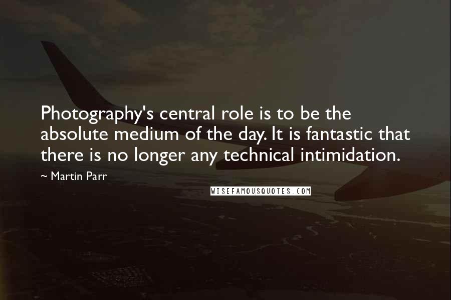 Martin Parr Quotes: Photography's central role is to be the absolute medium of the day. It is fantastic that there is no longer any technical intimidation.
