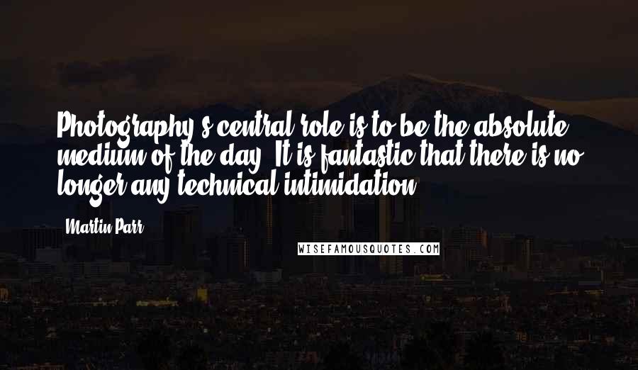 Martin Parr Quotes: Photography's central role is to be the absolute medium of the day. It is fantastic that there is no longer any technical intimidation.