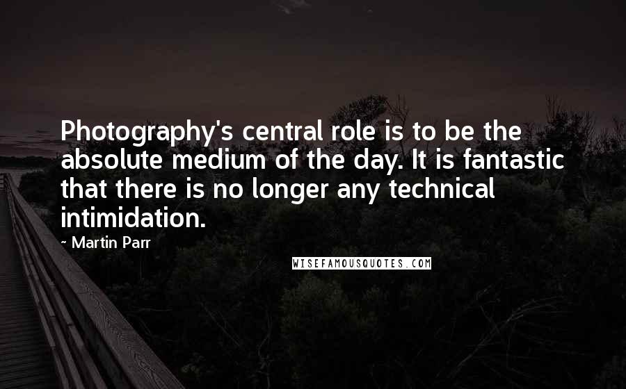 Martin Parr Quotes: Photography's central role is to be the absolute medium of the day. It is fantastic that there is no longer any technical intimidation.