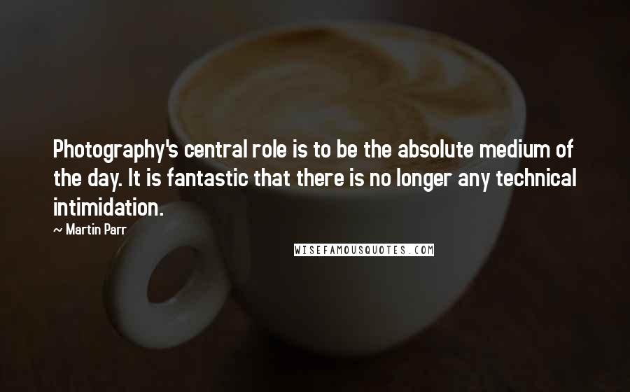 Martin Parr Quotes: Photography's central role is to be the absolute medium of the day. It is fantastic that there is no longer any technical intimidation.
