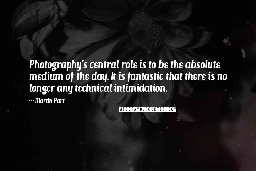 Martin Parr Quotes: Photography's central role is to be the absolute medium of the day. It is fantastic that there is no longer any technical intimidation.